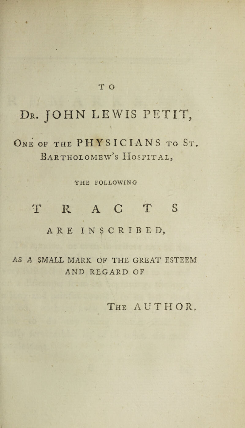 T O Dr. JOHN LEWIS PETIT, 4 - One of the PHYSICIANS to St. Bartholomew’s Hospital, THE FOLLOWING TRACTS i ARE INSCRIBED, AS A SMALL MARK OF THE GREAT ESTEEM AND REGARD OF The AUTHOR.