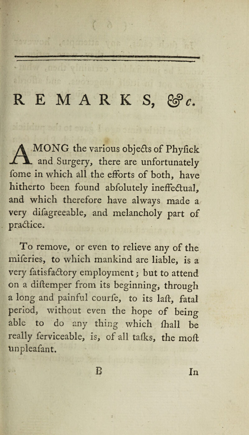 REMARKS, &c. AMONG the various objects of Phyfick and Surgery, there are unfortunately fome in which all the efforts of both, have hitherto been found abfolutely ineffectual, and which therefore have always made a very difagreeable, and melancholy part of practice. To remove, or even to relieve any of the miferies, to which mankind are liable, is a very fatisfaCtory employment; but to attend on a diftemper from its beginning, through a long and painful courfe, to its laft, fatal period, without even the hope of being able to do any thing which fhall be really ferviceable, is, of all talks, the moft unpleafant. B In