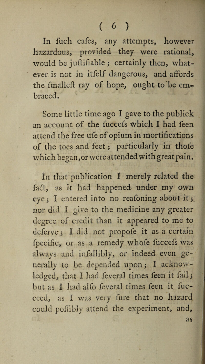 In fuch cafes, any attempts, however hazardous, provided they were rational, would be juftifiable ; certainly then, what¬ ever is not in itfelf dangerous, and affords the fmalleft ray of hope, ought to be em¬ braced. Some little time ago I gave to the publick an account of the luccefs which I had feen attend the free ufe of opium in mortifications of the toes and feet; particularly in thofe which began,or were attended with great pain. In that publication I merely related the fad, as it had happened under my own eye; I entered into no reafoning about it; nor did I give to the medicine any greater degree of credit than it appeared to me to deferve; I did not propofe it as a certain fpecific, or as a remedy whofe fuccefs was always and infallibly, or indeed even ge¬ nerally to be depended upon; I acknow¬ ledged, that I had feveral times feen it fail; but as I had alfo feveral times feen it fuc- ceed, as I was very fure that no hazard could poffibly attend the experiment, and, as