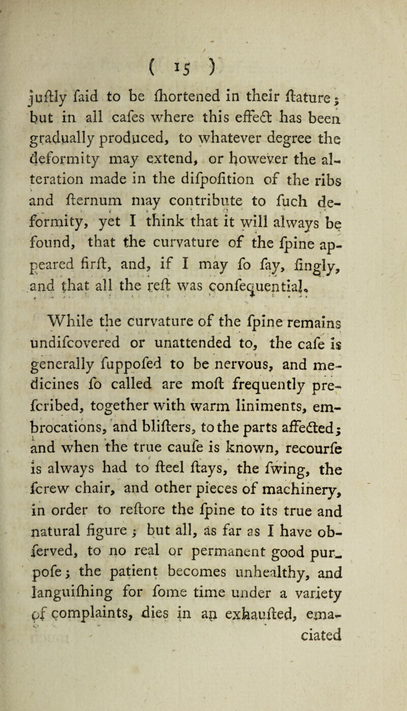 ( *5 ) juftly faid to be Shortened in their ftature; but in all cafes where this effedfc has been gradually produced, to whatever degree the deformity may extend, or however the al¬ teration made in the difpofition of the ribs and fternum may contribute to fuch de¬ formity, yet I think that it will always be found, that the curvature of the fpine ap¬ peared firft, and, if I may fo fay, finely, and that all the reft was confequentiajo While the curvature of the fpine remains undifcovered or unattended to, the cafe is . - • 3 generally fuppofed to be nervous, and me¬ dicines fo called are moft frequently pre~ fcribed, together with warm liniments, em¬ brocations, and blifters, to the parts affedted; and when the true caufe is known, recourfe i - _ •. is always had to fteel flays, the fwing, the jfcrew chair, and other pieces of machinery, in order to reftore the fpine to its true and natural figure ; but all, as far as I have ob- ferved, to no real or permanent good pur. pofe; the patient becomes unhealthy, and languifhing for fome time under a variety ox complaints, dies in an exhaufted, ema¬ ciated