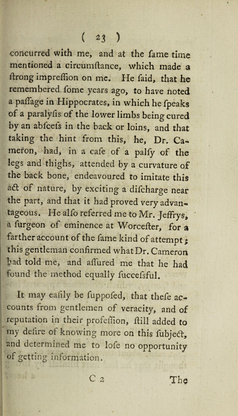 concurred with me, and at the fame time mentioned a circumftance, which made a ftrong impreffion on me. He faid, that he remembered fome years ago, to have noted a paffage in Hippocrates, in which he fpeaks of a paralyfis of the lower limbs being cured by an abfcefs in the back or loins, and that taking the hint from this, he. Dr. Ca¬ meron, had, in a cafe of a palfy of the legs and thighs, attended by a curvature of the back bone, endeavoured to imitate this atf: of nature, by exciting a difcharge near the part, and that it had proved very advan¬ tageous. He alfo referred me to Mr. Jeffrys, ' a furgeon of eminence at Worcefter, for a farther account of the fame kind of attempt; ; this gentleman confirmed what Dr. Cameron bad told me, and allured me that he had found the method equally fuccefsful. It may eaiily be fuppofed, that thefe ac¬ counts from gentlemen of veracity, and of reputation in their profeffion, Hill added to my defire of knowing more on this fubjedt, and determined me to lofe no opportunity of getting information. C 2 The