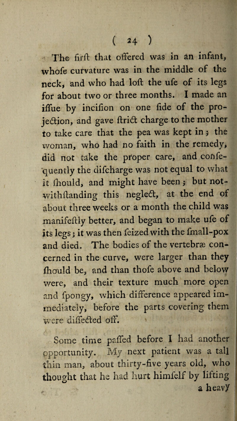 The firft that offered was in an infant, whofe curvature was in the middle of the neck, and who had loft the ufe of its legs for about two or three months. I made an iffue by incifion on one fide of the pro¬ jection, and gave ftridt charge to the mother to take care that the pea was kept in y the woman, who had no faith in the remedy, did not take the proper care, and confe- quently the difcharge was not equal to what it ihould, and might have been y but not- withftanding this negleCt, at the end of about three weeks or a month the child was manifeftly better, and began to make ufe of its legs y it was then feized with the fmall-pox and died. The bodies of the vertebrae con¬ cerned in the curve, were larger than they ftiould be, and than thofe above and below were, and their texture much more open and fpongy, which difference appeared im¬ mediately, before the parts covering them were differed off. Some time paffed before I had another opportunity. My next patient was a tall thin man, about thirty-five years old, who thought that he had hurt himfelf by lifting ; a heavy i l