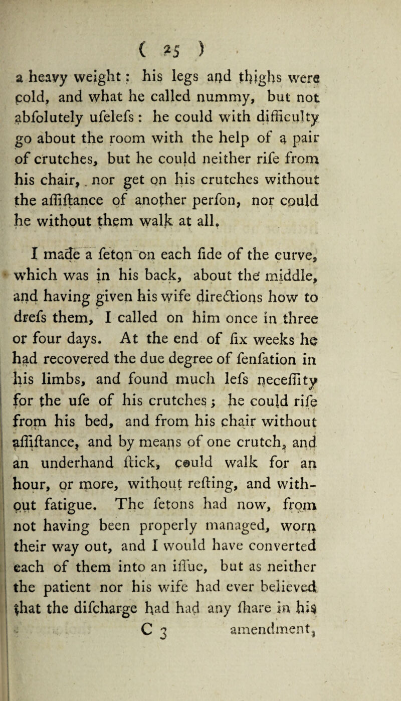 a heavy weight: his legs ami thighs were cold, and what he called nummy, but not ^bfolutely ufelefs : he could with difficulty go about the room with the help of a pair of crutches, but he could neither rife from his chair,. nor get on his crutches without the affiftance of another perfon, nor could he without them walk at all, I made a feton on each fide of the curve, which was in his back, about the’ middle, and having given his wife directions how to drefs them, I called on him once in three or four days. At the end of fix weeks he had recovered the due degree of fenfation in his limbs, and found much lefs neceffity for the ufe of his crutches; he could rife from his bed, and from his chair without affiftance, and by means of one crutch, and an underhand flick, c©uld walk for an hour, or more, without refting, and with¬ out fatigue. The fetons had now, from not having been properly managed, worji their way out, and I would have converted each of them into an ifiue, but as neither the patient nor his wife had ever believed that the difcharge had had any fhare in hi$ C 3 amendment,