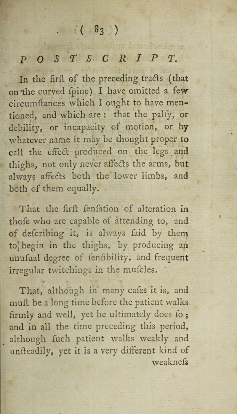 v \ ~ *%. ». • # V ' > »4k- ( ‘ ' * P OSTS CRIPT. In the firft of the preceding trails (that on the curved fpine) I have omitted a few circumftances which I ought to have men¬ tioned, and which are : that the pally, or debility, or incapacity of motion, or by whatever name it may be thought proper to call the effect produced on the legs and thighs, not only never affedts the arms, but always affefts both the lower limbs, and both of them equally. That the firft fenfation of alteration in thofe who are capable of attending to, and of defcribing it, is always faid by them to] begin in the thighs, by producing a ft unufual degree of fenfibility, and frequent irregular twitchings in the mufcles. . ’Y •— - * That, although in many cafes it is, and muft be a long time before the patient walks firmly and well, yet he ultimately does fo ,* and in all the time preceding this period, although fuch patient walks weakly and unfteadily, yet it is a very different kind of weaknefs /