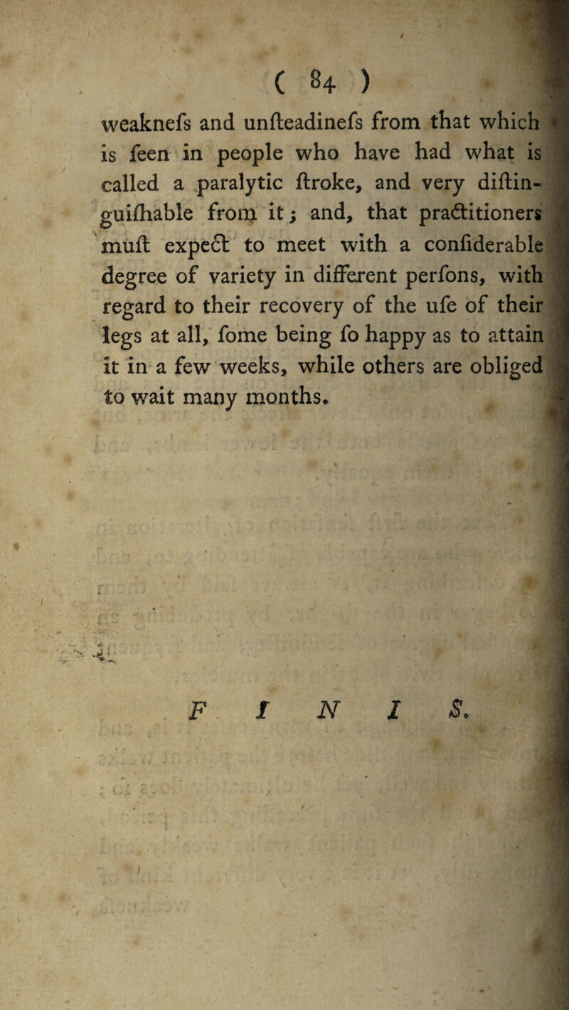 / ( 84 ) ■« weaknefs and unfteadinefs from that which • is feen in people who have had what is called a paralytic ftroke, and very diftin- guifhable from it; and, that practitioners muft expect to meet with a confiderable degree of variety in different perfons, with regard to their recovery of the ufe of their legs at all, fome being fo happy as to attain it in a few weeks, while others are obliged to wait many months. F INIS.