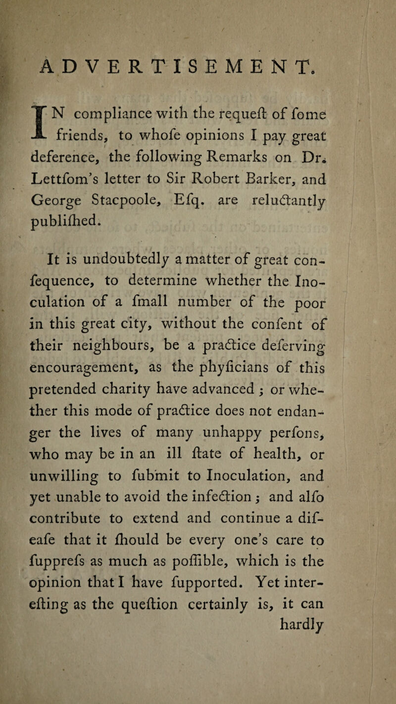 ADVERTISEMENT. IN compliance with the requeft of fome friends, to whofe opinions I pay great deference, the following Remarks on Dr* Lettfom’s letter to Sir Robert Barker, and George Stacpoole, Efq. are reluctantly publifhed. It is undoubtedly a matter of great con- fequence, to determine whether the Ino¬ culation of a fmall number of the poor in this great city, without the confent of their neighbours, be a practice deferving encouragement, as the phyficians of this pretended charity have advanced ; or whe¬ ther this mode of pra&ice does not endan¬ ger the lives of many unhappy perfons, who may be in an ill Rate of health, or unwilling to fubmit to Inoculation, and yet unable to avoid the infection ; and alfo contribute to extend and continue a dif- eafe that it fhould be every one’s care to fupprefs as much as poffible, which is the opinion that I have fupported. Yet inter- efting as the queftion certainly is, it can hardly