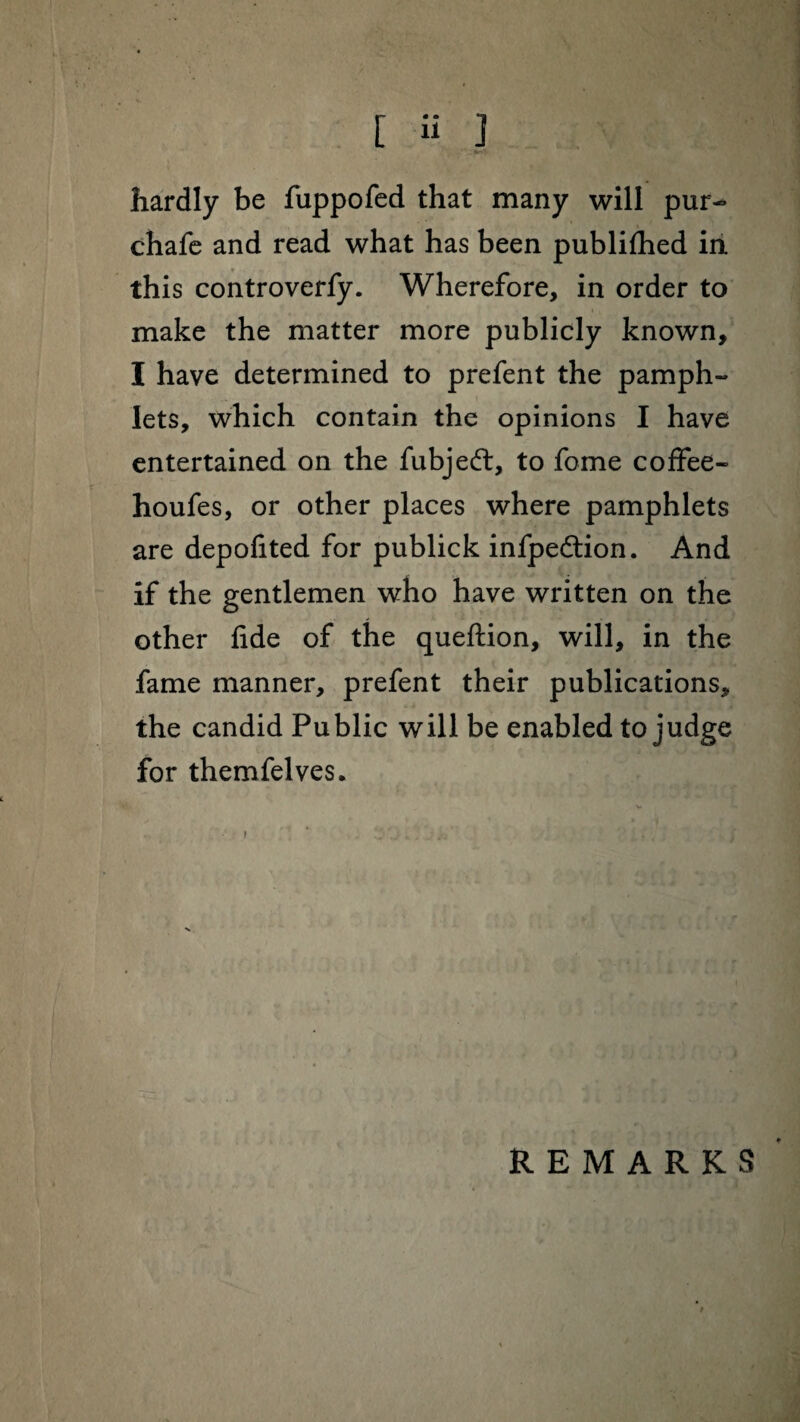 [ H ] hardly be fuppofed that many will pur- chafe and read what has been publifhed in this controverfy. Wherefore, in order to make the matter more publicly known, I have determined to prefent the pamph- lets, which contain the opinions I have entertained on the fubjeft, to fome coffee- houfes, or other places where pamphlets are depofited for publick infpedlion. And if the gentlemen who have written on the other fide of the queftion, will, in the fame manner, prefent their publications, the candid Public will be enabled to judge for themfelves. v • t ■ t V 'i / REMARKS