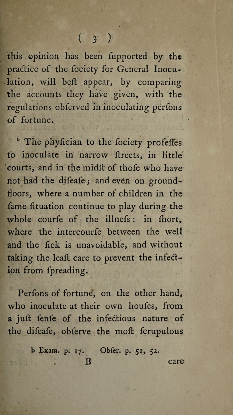 this opinion has been fupported by the practice of the fociety for General Inocu¬ lation, will beft appear, by comparing the accounts they have given, with the regulations obferved in inoculating perfons of fortune. b The phyfician to the fociety profeffes to inoculate in narrow ftreets, in little 'courts, and in the midft of thofe who have not had the difeafe; and even on ground- floors, where a number of children in the fame fltuation continue to play during the whole courfe of the illnefs: in fhort, where the intercourfe between the well and the fick is unavoidable, and without Up1,*' -* taking the leaft care to prevent the infect¬ ion from fpreading. Perfons of fortune, on the other hand, who inoculate at their own houfes, from a juft fenfe of the infectious nature of the difeafe, obferve the moft fcrupulous b Exam. p. 17. Obfer. p. .51, 52. B care