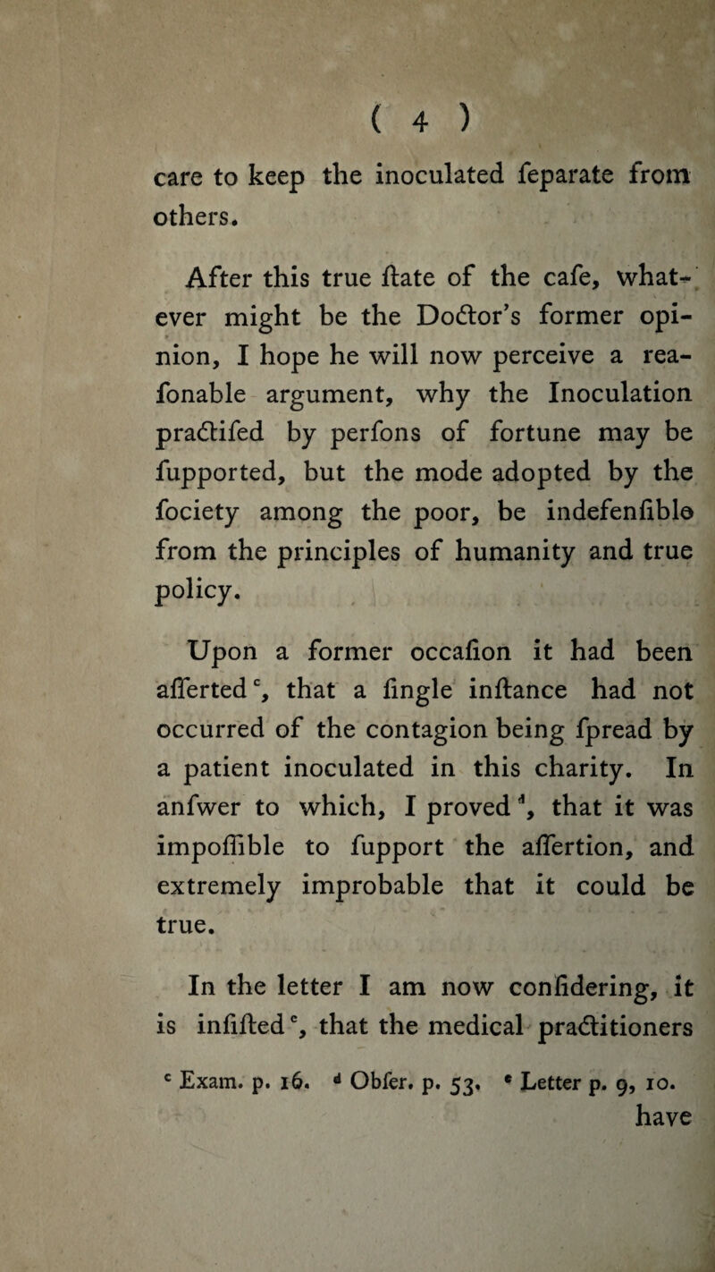 care to keep the inoculated feparate from others. After this true ftate of the cafe, what¬ ever might be the Doctor’s former opi- » nion, I hope he will now perceive a rea- fonable argument, why the Inoculation praCtifed by perfons of fortune may be fupported, but the mode adopted by the fociety among the poor, be indefenfible from the principles of humanity and true policy. Upon a former occafion it had been aflertedc, that a Angle inftance had not occurred of the contagion being fpread by a patient inoculated in this charity. In anfwer to which, I proved \ that it was impoffible to fupport the aflertion, and extremely improbable that it could be true. In the letter I am now conlidering, it is infilled % that the medical practitioners c Exam. p. 16. d Obfer. p. 53, e Letter p. 9, 10. have