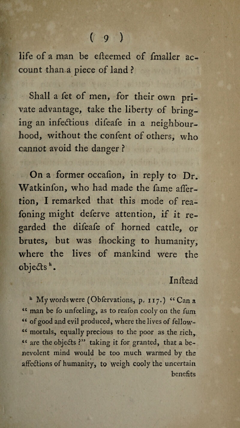 (' 9 ) life of a man be efteemed of fmaller ac¬ count than a piece of land ? Shall a fet of men, for their own pri¬ vate advantage, take the liberty of bring¬ ing an infectious difeafe in a neighbour¬ hood, without the confent of others, who cannot avoid the danger ? On a former occafion, in reply to Dr. Watkinfon, who had made the fame affer- tion, I remarked that this mode of rea- foning might deferve attention, if it re¬ garded the difeafe of horned cattle, or brutes, but was fhocking to humanity, where the lives of mankind were the objeCtsh. Inftead h My words were (Obfervations, p, 117.) cc Can a <c man be fo unfeeling, as to reafon cooly on the fum <c of good and evil produced, where the lives of fellow- <c mortals, equally precious to the poor as the rich, <c are the objeCts ?” taking it for granted, that a be¬ nevolent mind would be too much warmed by the ♦ . affeClions of humanity, to weigh cooly the uncertain benefits