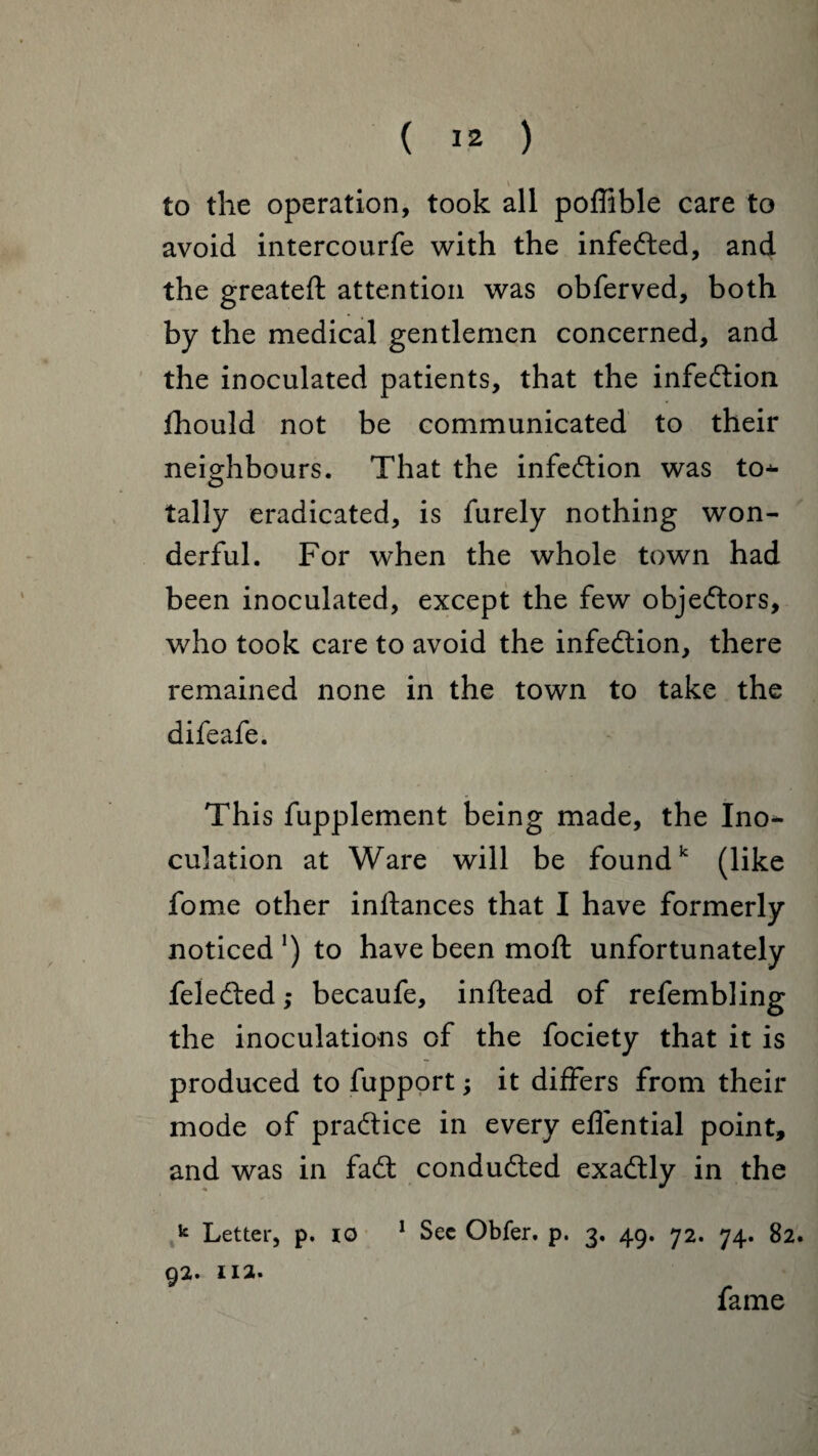 V to the operation, took all poflible care to avoid intercourfe with the infected, and the greateft attention was obferved, both by the medical gentlemen concerned, and the inoculated patients, that the infe&ion fhould not be communicated to their neighbours. That the infection was to¬ tally eradicated, is furely nothing won¬ derful. For when the whole town had been inoculated, except the few objeftors, who took care to avoid the infection, there remained none in the town to take the difeafe. This fupplement being made, the Ino¬ culation at Ware will be foundk (like fome other inftances that I have formerly noticed1) to have been mo ft unfortunately feledbed ,* becaufe, inftead of refembling the inoculations of the fociety that it is produced to fupport; it differs from their mode of practice in every eflential point, and was in fa<ft conducted exactly in the k Letter, p. io 1 Sec Obfer. p. 3, 49. 72. 74. 82. 92. 112. fame