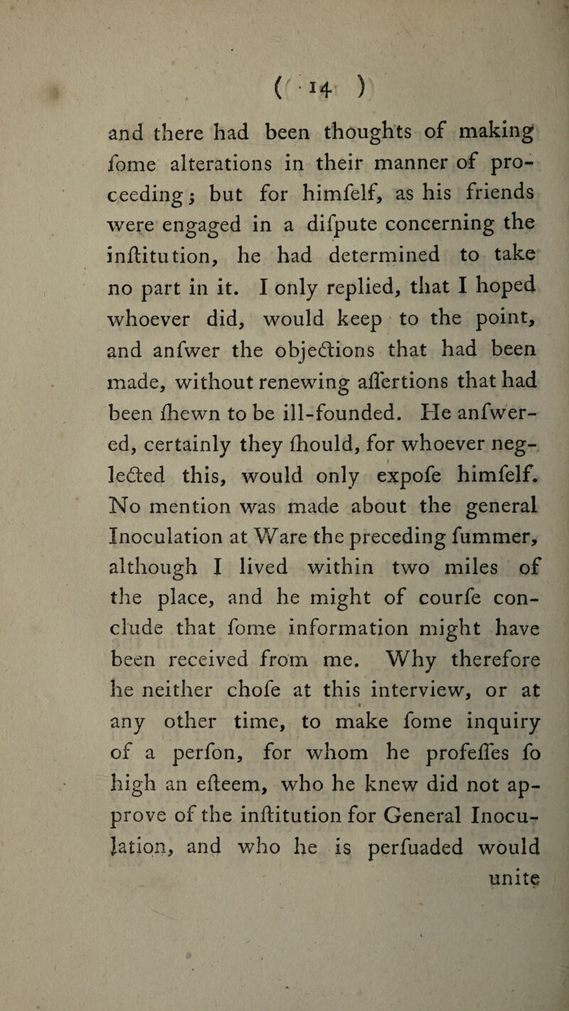 and there had been thoughts of making fome alterations in their manner of pro¬ ceeding ; but for himfelf, as his friends were engaged in a difpute concerning the inftitution, he had determined to take no part in it. I only replied, that I hoped whoever did, would keep to the point, and anfwer the objections that had been made, without renewing affertions that had been {hewn to be ill-founded. He anfwer- ed, certainly they ihould, for whoever neg- i leCted this, would only expofe himfelf. No mention was made about the general Inoculation at Ware the preceding fummer, although I lived within two miles of the place, and he might of courfe con¬ clude that fome information might have been received from me. Why therefore he neither chofe at this interview, or at any other time, to make fome inquiry of a perfon, for whom he profeffes fo high an efteem, who he knew did not ap¬ prove of the inftitution for General Inocu¬ lation, and who he is perfuaded would unite