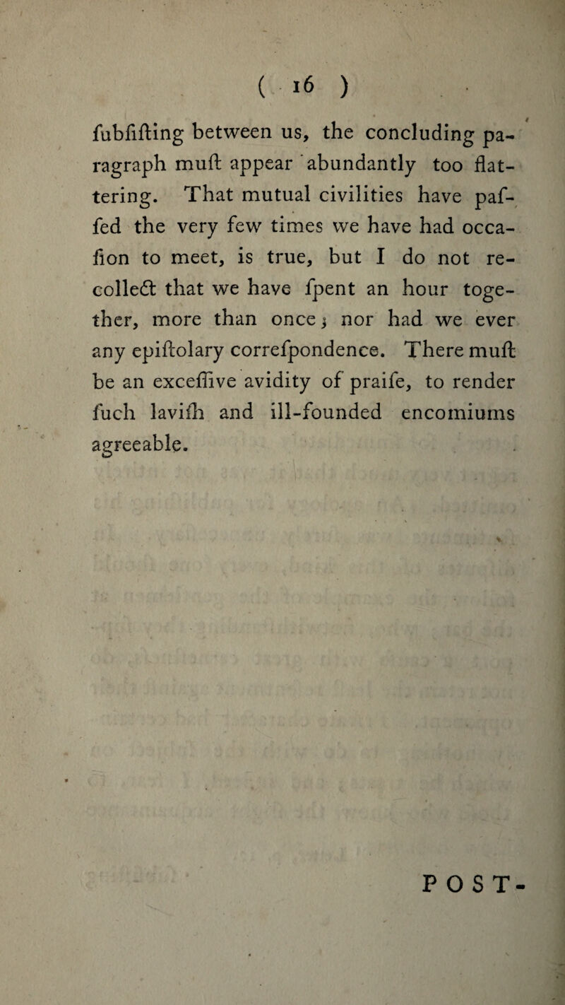 4 fubfifting between us, the concluding pa¬ ragraph muft appear 'abundantly too flat¬ tering. That mutual civilities have paf- fed the very few times we have had occa- fion to meet, is true, but I do not re¬ coiled that we have fpent an hour toge¬ ther, more than once j nor had we ever any epiftolary correfpondence. There muft be an exceffive avidity of praife, to render fuch lavifh and ill-founded encomiums agreeable. POST-