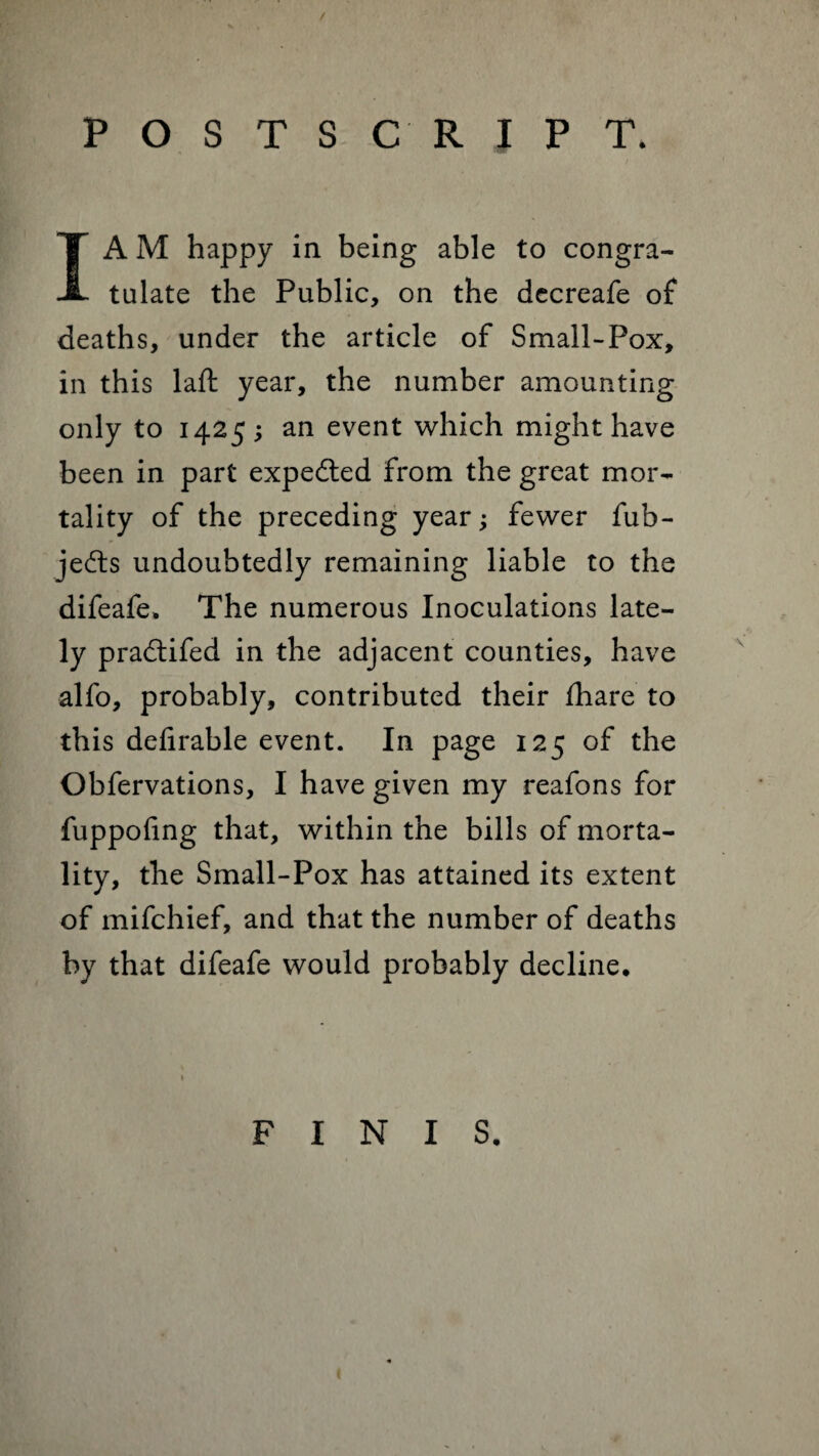 / POSTSCRIPT. I A M happy in being able to congra¬ tulate the Public, on the decreafe of deaths, under the article of Small-Pox, in this laft year, the number amounting only to 1425; an event which might have been in part expedted from the great mor¬ tality of the preceding year; fewer fub- jedts undoubtedly remaining liable to the difeafe, The numerous Inoculations late¬ ly pradtifed in the adjacent counties, have alfo, probably, contributed their fhare to this defirable event. In page 125 of the Obfervations, I have given my reafons for fuppofing that, within the bills of morta¬ lity, the Small-Pox has attained its extent of mifchief, and that the number of deaths by that difeafe would probably decline. FINIS.