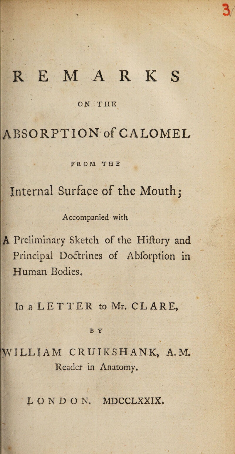 REMARKS ON THE ABSORPTION of CALOMEL FROM THE Internal Surface of the Mouth: r ip ! Accompanied with A Preliminary Sketch of the Hiftory and Principal Doftrines of Abforption in Human Bodies, In a LETTER to Mr. CLARE, B Y WILLIAM CRUIKSHANK, A. M. Reader in Anatomy. LONDON. MDCCLXXIX.