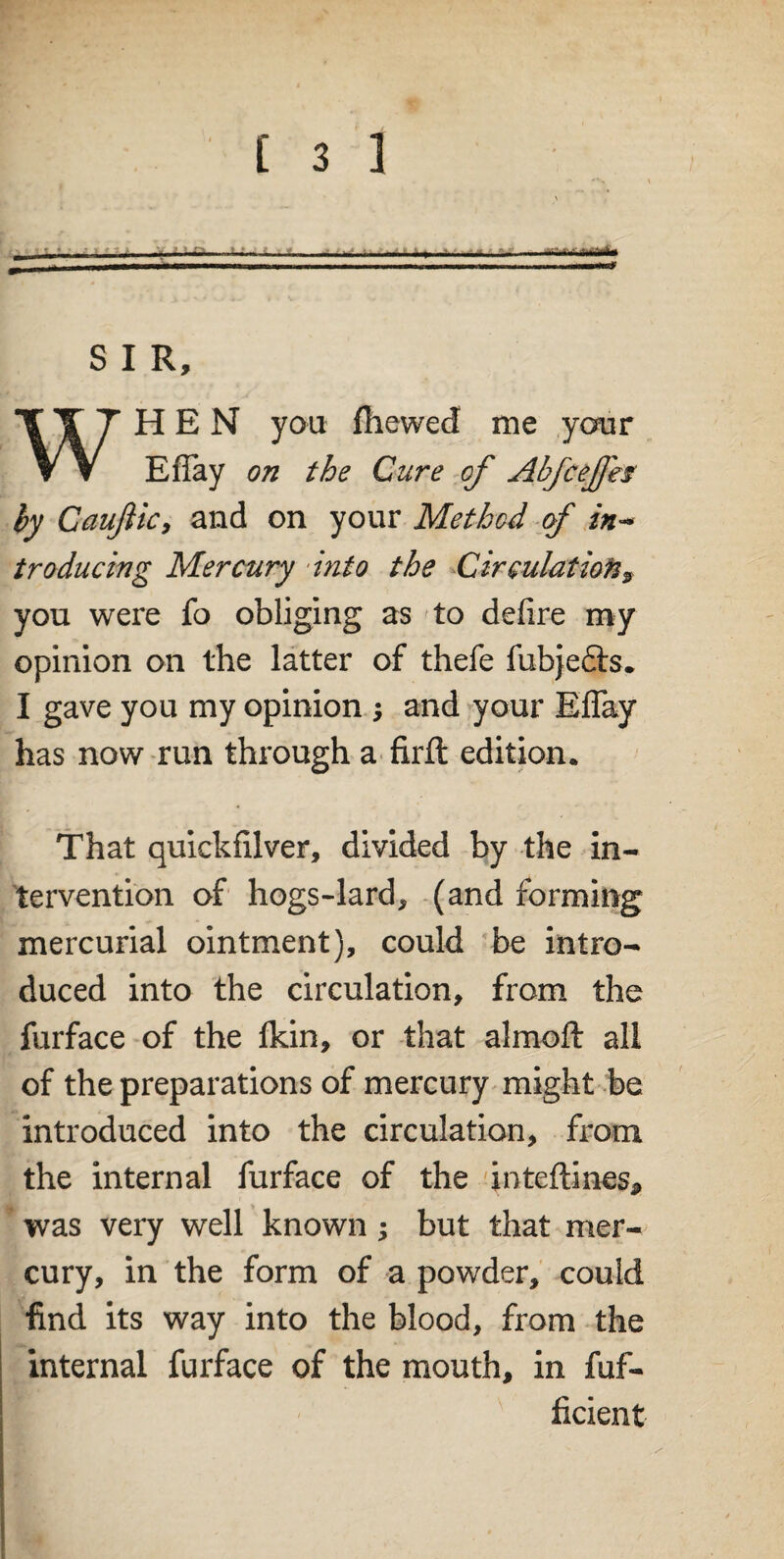 S I R, WHEN you fhewed me ,your Effay on the Cure of Abfcejfes by Caujiicy and on your Method of in¬ troducing Mercury ‘into the Circulation9 you were fo obliging as to defire my opinion on the latter of thefe fubje&s. I gave you my opinion j and your Effay has now run through a firft edition. That quickfilver, divided by the in¬ tervention of hogs-lard, (and forming mercurial ointment), could be intro¬ duced into the circulation, from the furface of the fkin, or that almoft all of the preparations of mercury might be introduced into the circulation, from the internal furface of the inteftines, was very well known; but that mer¬ cury, in the form of a powder, could find its way into the blood, from the internal furface of the mouth, in fuf- ficient