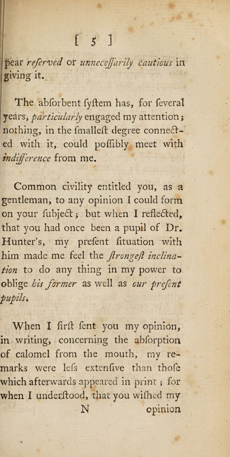f » : * £ • [ 5 ] pear referved or unnec'ejj'arily cautious in giving it. 1 _ v The abforbent fyftem has, for feveral years, particularly engaged my attention; nothing, in the fmalleft degree connedl- ed with it, could poffibiy meet with indifference from me. Common civility entitled you, as a gentleman, to any opinion I could form on your fubjedt; but when I refledted, that you had once been a pupil of Dr. Hunter’s, my prefent fituation with him made me feel the Jlrongefl inclina¬ tion to do any thing in my power to oblige his former as well as our prefent pupils. When I firft fent you my opinion, in writing, concerning the abforption of calomel from the mouth, my re¬ marks were lefs extenfive than thofe which afterwards appeared in print; for when I underflood, that you wifhed my N opinion