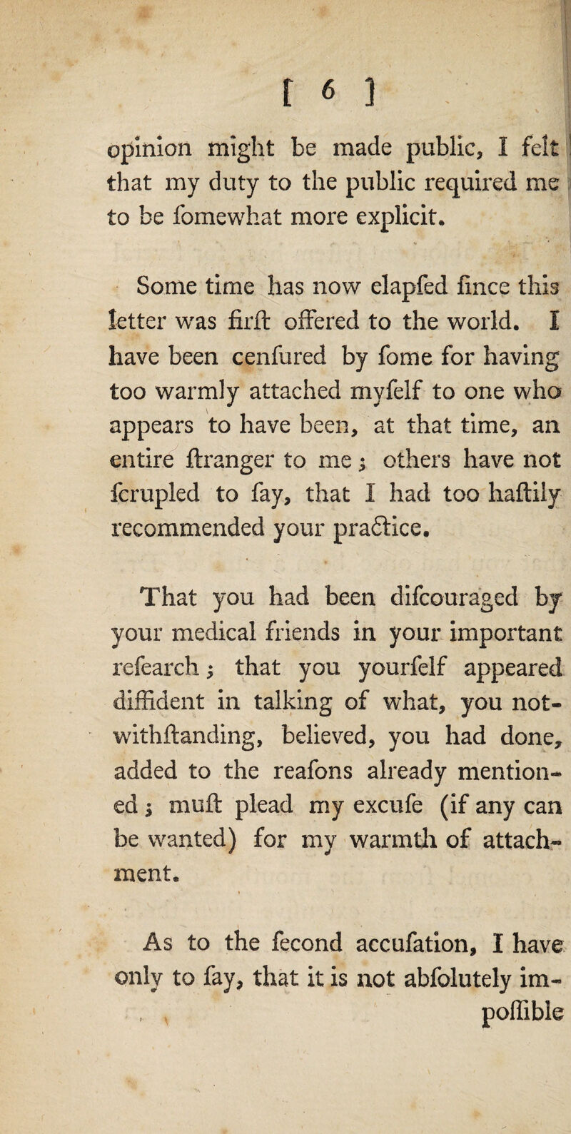 opinion might be made public, I felt ! that my duty to the public required me to be fomewhat more explicit. Some time has now elapfed fince this letter was firft offered to the world. I have been cenfured by fome for having too warmly attached mvfelf to one who appears to have been, at that time, an entire ftranger to me; others have not fcrupled to fay, that 1 had too haftiiy recommended your pradlice. That you had been difcouraged by your medical friends in your important refeareh; that you yourfelf appeared diffident in talking of what, you not- withftanding, believed, you had done, added to the reafons already mention¬ ed i muff plead my excufe (if any can be wanted) for my warmth of attach¬ ment. As to the fecond accufation, I have only to fay, that it is not abfolutely im- , , poffible