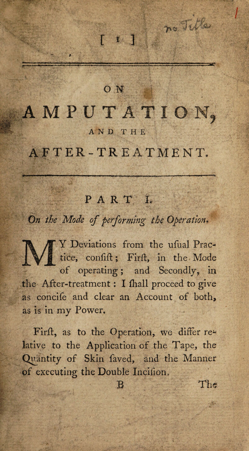 [ * 3 O N AMPUTATION AND THE AFTER-TREATMENT. PART I. On the Mode of performing the Operation. MY Deviations from the ufual Prac¬ tice, confift; Firft, in the Mode of operating; and Secondly, in the After-treatment: I fhall proceed to give as concife and clear an Account of both, as is in my Power. Firfl, as to the Operation, we differ re¬ lative to the Application of the Tape, the Quantity of Skin faved, and the Manner of executing the Double Incifion, B The r