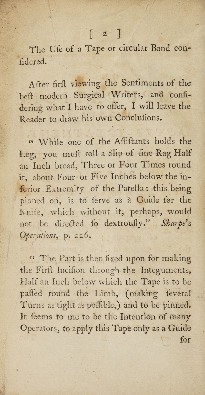 [2] The Ufe of a Tape or circular Band con» fiderecL After firft viewing the Sentiments of the beft modern Surgical Writers, and confi- dering what I have to offer, I will leave the Reader to draw his own Conclufions. While one of the Afiiftants holds the Leg, you mu ft roll a Slip of fine Rag Half an Inch broad. Three or Four Times round it, about Four or Five Inches below the in¬ ferior Extremity of the Patella : this being pinned on, is to ferve as a Guide for the Knife, which without it, perhaps, would not be directed fo dextrouily.” Sharpe s Operations, d. 226. i  x , jf *c The Part is then fixed upon for making the Firft Incifion through the Integuments, Half an Inch below which the Tape is to be palled round the Limb, (making feveral Turns as tight as poffible,) and to be pinned* It feems to me to be the Intention of many Operators, to apply this Tape only as a Guide for