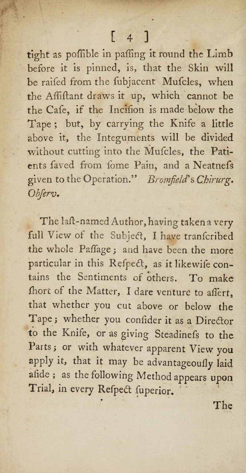 tight as poffible in pafling it round the Limb before it is pinned, is, that the Skin will be raifed from the fubjacent Mufcles, when the Affiftant draws it up, which cannot be the Cafe, if the Incifion is made below the Tape ; but, by carrying the Knife a little above it, the Integuments will be divided without cutting into the Mufcles, the Pati¬ ents faved from feme Pain, and a Neatnefs given to the Operation.5* Bromfield*s Chirurg« Ohferv. The lad-named Author, having taken a very full View of the Subject, I have tranfcribed the whole Paffage; and have been the more particular in this Kefpefl, as it like wife con¬ tains the Sentiments of others. To make fhort of the Matter, I dare venture to affert, that whether you cut above or below the Tape i whether you confider it as a Director to the Knife, or as giving Steadinefs to the Parts; or with whatever apparent View you apply it, that it may be advantageoufly laid alide ; as the following Method appears upon Trial, in every Refpedt fuperior. The