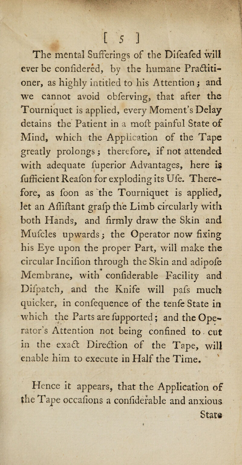 The mental Sufferings of the Difeafed will ever be considered, by the humane Practiti¬ oner, as highly inti tied to his Attention j and we cannot avoid ohferving, that after the Tourniquet is applied, every Moment’s Delay detains the Patient in a moft painful State of Mind, which the Application of the Tape greatly prolongs; therefore, if not attended with adequate fuperior Advantages, here is fufficient Reafon for exploding its Ufe. There¬ fore, as foon as the Tourniquet is applied, 4 let an Affiftant grafp the Limb circularly with both Hands, and firmly draw the Skin and Mufcles upwards; the Operator now fixing his Eye upon the proper Part, will make the circular Incifion through the Skin and adipofe Membrane, with confiderable Facility and Difpatch, and the Knife will pafs much quicker, in confequence of the tenfe State in which the Parts are fupported; and the Ope¬ rator’s Attention not being confined to. cut in the exact Direction of the Tape, will enable him to execute in Half the Time. Hence it appears, that the Application of the Tape occafions a confiderable and anxious Stat©