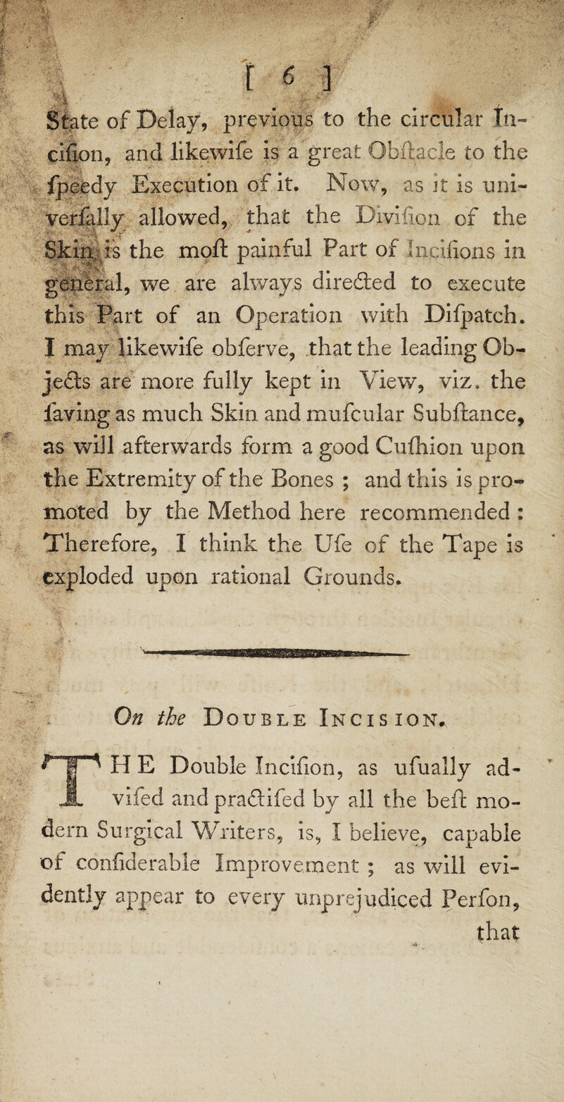 State of Delay, previous to the circular In- eifion, and likewife is a great Obftacle to the Ipeedy Execution of it. Now, as Jt is uni- verfally allowed, that the Divifion of the Skipis the moft painful Part of Inciiions in general, we are always directed to execute this Part of an Operation with Difpatch. I may likewife obferve, that the leading Ob¬ jects are more fully kept in View, viz. the faving as much Skin and mufcular Subftance, as will afterwards form a good Cufhion upon the Extremity of the Bones ; and this is pro¬ moted by the Method here recommended : Therefore, I think the Ufe of the Tape is exploded upon rational Grounds* On the Double Incision. H E Double Incifion, as ufually ad- A vifed and praftifed by all the beft mo¬ dem Surgical Writers, is, I believe, capable of confiderable Improvement ; as will evi¬ dently appear to every unprejudiced Perfon, that