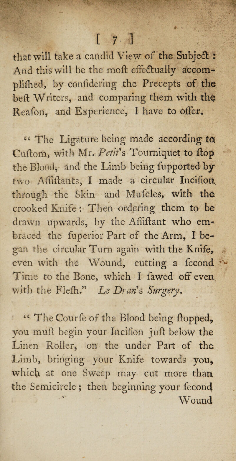 that will take a candid View of the Subject : And this will be the moft effectually accom- plifhed, by confidering the Precepts of the beft Writers, and comparing them with th$ Reafon, and Experience, I have to offer. fi‘ The Ligature being made according ta: Cuftorii, with Mr. Petits Tourniquet to flop the Blood, and the Limb being fupported by two Afliftanfs, I made a circular Incifion through the Skin and Mufcles, with the crooked Knife : Then ordering them to be drawn upwards, by the Affiftant who em¬ braced the fuperior Part of the Arm, I be¬ gan the circular Turn again with the Knife, even with the Wound, cutting a fecond Time to the Bone, which I fa wed off even. ' *! with the Flefh.” he Drafts Surgery. TheCourfe of the Blood being flopped, you mud begin your Incifion juft below the Linen Roller, on the under Part of the Limb, bringing your Knife towards you, which at one Sweep may cut more than the Semicircle ; then beginning your fecond Wound