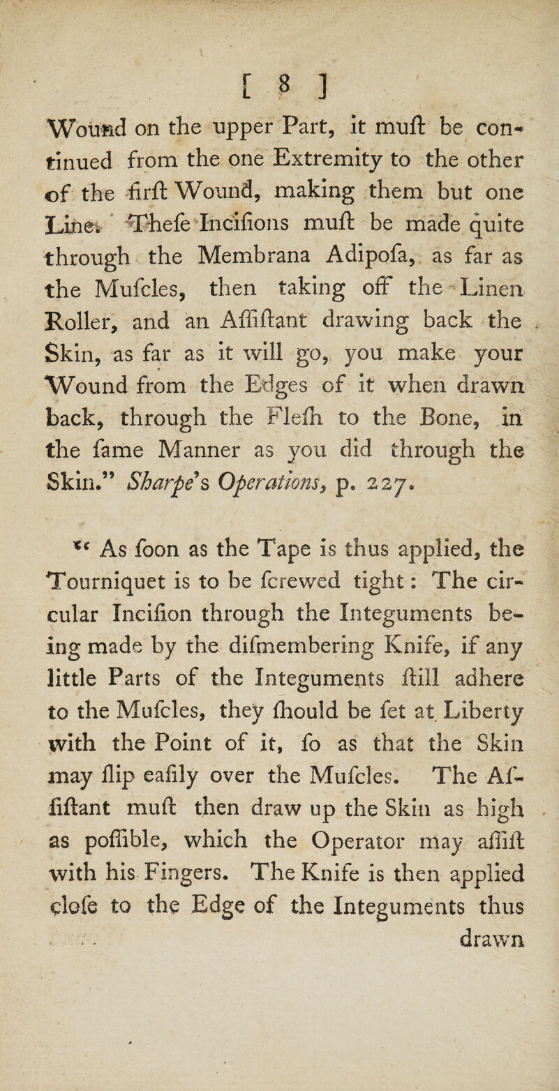 Wound on the upper Part, it muft be con¬ tinued from the one Extremity to the other of the firft Wound, making them but one Line; Thefe Incifions muft be made quite through the Membrana Adipofa, as far as the Mufcles, then taking off the Linen Roller, and an Affiftant drawing back the Skin, as far as it will go, you make your Wound from the Edges of it when drawn back, through the Flefli to the Bone, in the fame Manner as you did through the Skin.” Sharpe s Operations, p. 227. *c As foon as the Tape is thus applied, the Tourniquet is to be fcrewed tight: The cir¬ cular Incifion through the Integuments be¬ ing made by the difmembering Knife, if any little Parts of the Integuments ftill adhere to the Mufcles, they fhould be fet at Liberty with the Point of it, fo as that the Skin may flip eafily over the Mufcles. The Af¬ fiftant muft then draw up the Skin as high as poffible, which the Operator may affift with his Fingers. The Knife is then applied clofe to the Edge of the Integuments thus drawn