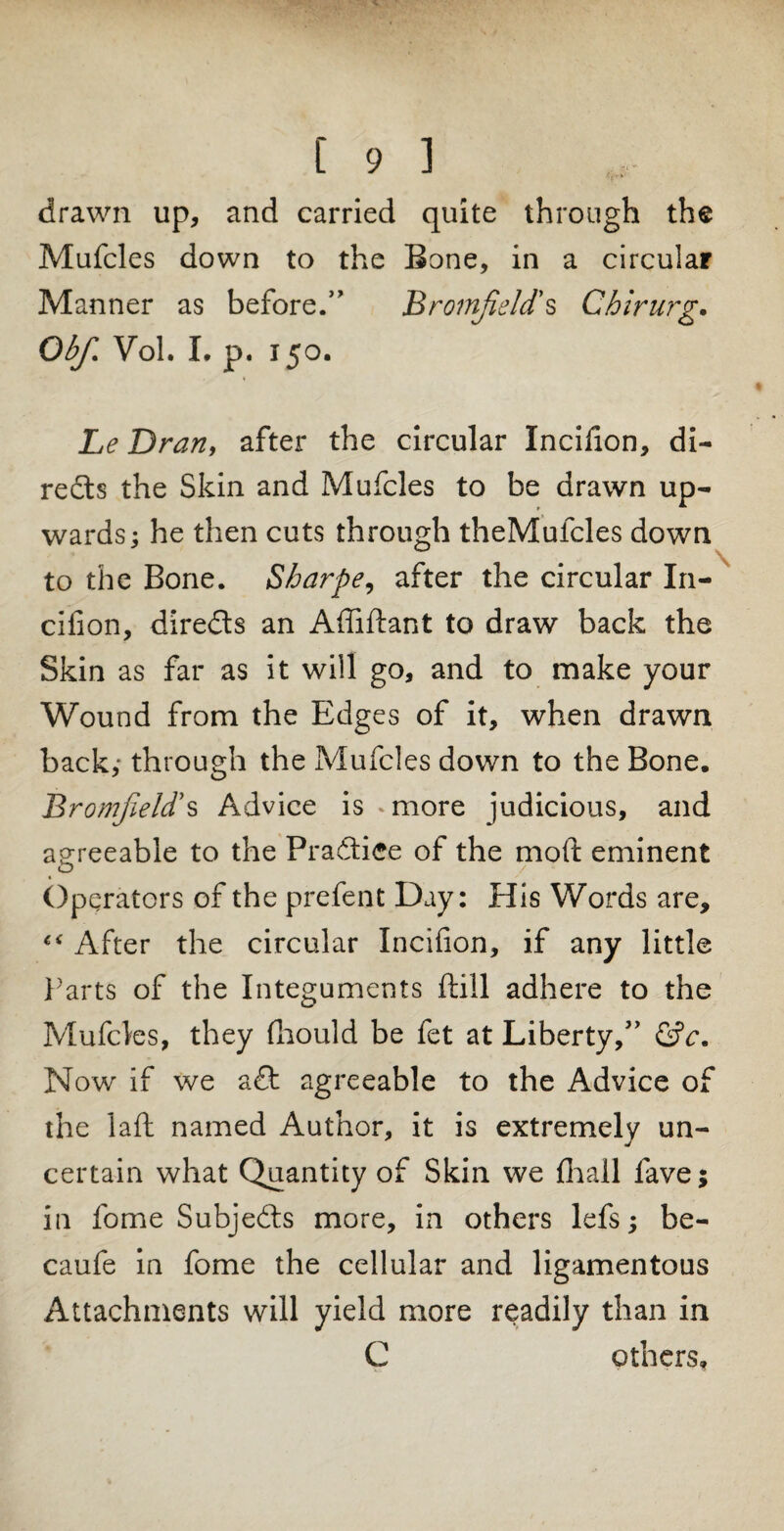 drawn up, and carried quite through the Mufcles down to the Bone, in a circular Manner as before.” Broinfield*s Chirurg. Obf. Vol. I. p. 150. Le Dran, after the circular Incifion, di¬ rects the Skin and Mufcles to be drawn up¬ wards; he then cuts through theMufcles down to the Bone. Sharpe, after the circular In- cifion, direds an Affiftant to draw back the Skin as far as it will go, and to make your Wound from the Edges of it, when drawn back,- through the Mufcles down to the Bone. Bromfield*s Advice is »more judicious, and agreeable to the Pradiee of the moft eminent < o Operators of the prefent Day: His Words are. After the circular Incifion, if any little Parts of the Integuments ftill adhere to the Mufcles, they fhould be fet at Liberty,” &c. Now if we ad agreeable to the Advice of the laft named Author, it is extremely un¬ certain what Quantity of Skin we fhall fave; in fome Subjeds more, in others lefs; be- caufe in fome the cellular and ligamentous Attachments will yield more readily than in C others,