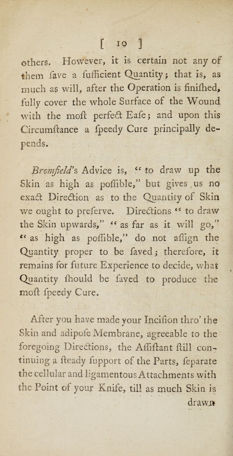 others. However, it is certain not any of them fave a fufficient Quantity; that is, as much as will, after the Operation is finiftied, fully cover the whole Surface of the Wound with the moft perfeCt Eafe ; and upon this Circumitance a fpeedy Cure principally de¬ pends. Brcmfiehrs Advice is, to draw up the Skin as high as poflible/5 but gives us no exaft Direction as to the Quantity of Skin we ought to preferve. Directions c< to draw the Skin upwards,7' “ as far as it will go,’ €e as high as poffible,” do not affign the Quantity proper to be faved; therefore, it remains for future Experience to decide, what Quantity fhould be faved to produce the moft fpeedy Cure* After you have made your Incifion thro7 the Skin and adipofe Membrane, agreeable to the foregoing Directions, the Affiftant ft ill con¬ tinuing a fteady fuppqrt of the Parts, feparate the cellular and ligamentous Attachments with the Point of your Knife, till as much Skin is ' ' «• *• ♦’ v » .. •* 1 drawn V ■*