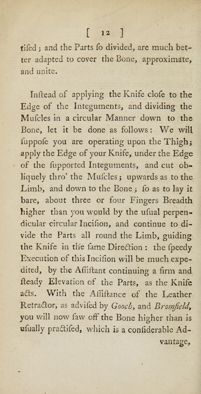 \ [ ] tiled ; and the Parts fo divided* are much bet¬ ter adapted to cover the Bone* approximate* and unite. Inftead of applying the Knife clofe to the Edge of the Integuments* and dividing the Mufcles In a circular Manner down to the Bone, let it be done as follows: We will fuppofe you are operating upon the Thigh; apply the Edge of your Knife, under the Edge of the fop ported Integuments, and cut ob¬ liquely thro’ the Mufcles; upwards as to the Limb, and down to the Bone; fo as to lay it bare, about three or four Fingers Breadth higher than you would by the ufual perpen¬ dicular circular Incifion, and continue to di¬ vide the Parts all round the Limb, guiding the Knife in the fame Direftion : the fpeedy Execution of this Incifion will be much expe¬ dited, by the Affiftant continuing a firm and Heady Elevation of the Parts, as the Knife adls. With the Abidance of the Leather lietradior3 as advifed by Gooch, and Bromjield, you will now faw off the Bone higher than is ufuallv praciifed, which is a coniiderable Ad¬ vantage,