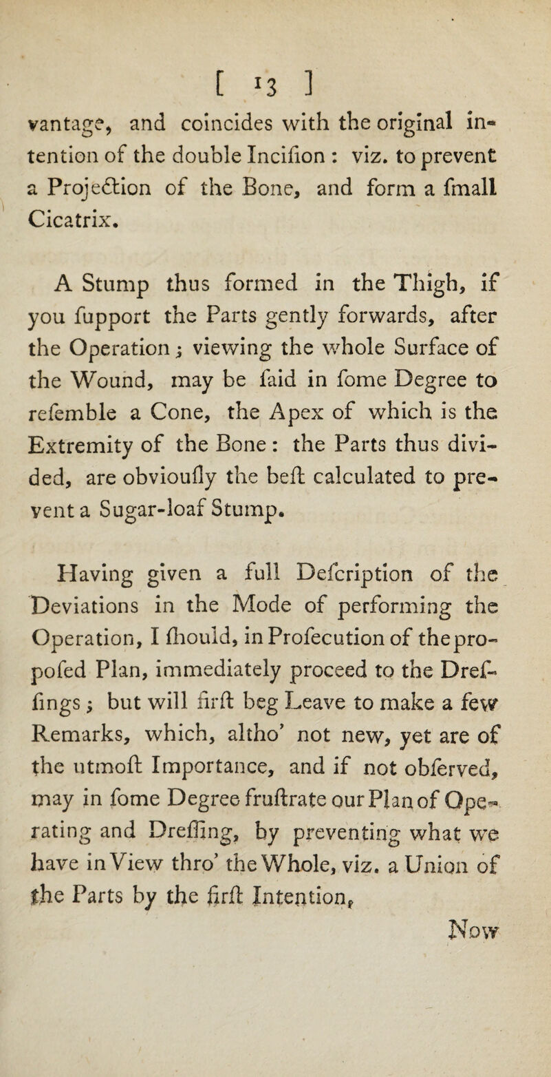 [ ] vantage, and coincides with the original in« tention of the double Xncifion : viz. to prevent a Projection of the Bone, and form a fmall Cicatrix. A Stump thus formed in the Thigh, if you fupport the Parts gently forwards, after the Operation; viewing the whole Surface of the Wound, may be faid in fome Degree to refemble a Cone, the Apex of which is the Extremity of the Bone: the Parts thus divi¬ ded, are obvioufly the beft calculated to pre¬ vent a Sugar-loaf Stump. Having given a full Defcription of the Deviations in the Mode of performing the Operation, I fhouid, inProfecution of thepro- pofed Plan, immediately proceed to the Dref- fings 5 but will firft beg Leave to make a few Remarks, which, altho’ not new, yet are of the utmoft Importance, and if not obferved, may in fome Degree fruftrate our Plan of Ope¬ rating and Dreffing, by preventing what we have in View thro’ the Whole, viz. a Union of the Parts by the firft Intention, Now