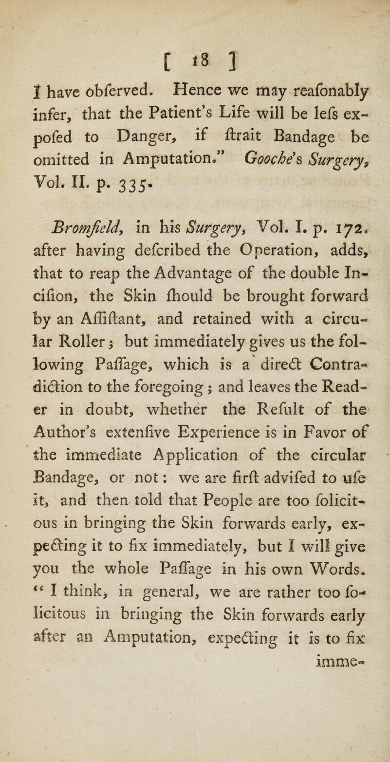 1 have obferved. Hence we may reafonably infer, that the Patient’s Life will be lefs ex- poled to Danger, if ftrait Bandage be omitted in Amputation/’ Gooche s Surgery9 VoL II. p. 335. BromJield9 in his Surgery, Vol. I. p. 172. after having defcribed the Operation, adds, that to reap the Advantage of the double In- cifion, the Skin fhould be brought forward by an Affiftant, and retained with a circu¬ lar Roller; but immediately gives us the fol¬ lowing Paffage, which is a diredt Contra- didiion to the foregoing; and leaves the Read¬ er in doubt, whether the Refult of the Author’s extenfive Experience is in Favor of the immediate Application of the circular Bandage, or not: we are firft advifed to ufe it, and then told that People are too felicit¬ ous in bringing the Skin forwards early, ex- pediing it to fix immediately, but I will give you the whole Paffage in his own Words. “ I think* in general, we are rather too fe¬ licitous in bringing the Skin forwards early after an Amputation, expedting it is to fix mime-