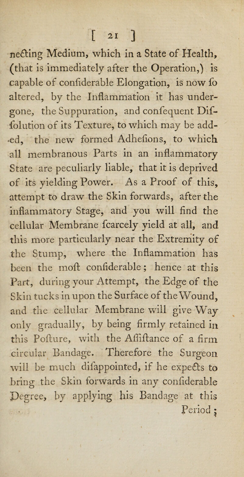 netting Medium, which in a State of Health, (that is immediately after the Operation,) is capable of confiderable Elongation, is now fo altered, by the Inflammation it has under¬ gone, the Suppuration, and confequent Dif- folution of its Texture, to which may be add- *ed, the new formed Adhefions, to which all membranous Parts in an inflammatory State are peculiarly liable, that it is deprived of its yielding Power. As a Proof of this, attempt to draw the Skin forwards, after the inflammatory Stage, and you will find the cellular Membrane fcarcely yield at all, and this more particularly near the Extremity of the Stump, where the Inflammation has been the rnoft confiderable; hence at this Part, during your Attempt, the Edge of the Skin tucks in upon the Surface of the Wound, and the cellular Membrane will give Way only gradually, by being firmly retained in this Pofture, with the Affiftance of a firm circular Bandage. Therefore the Surgeon will be much diiappointed, if he expetts to bring the Skin forwards in any confiderable ^Degree, by applying his Bandage at this Period * i