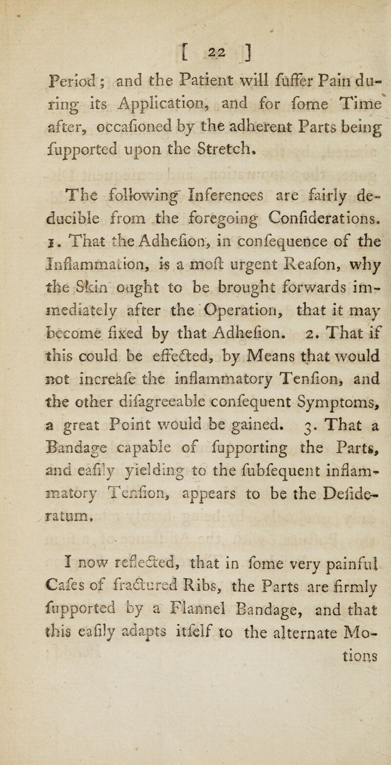 Period ; and the Patient will fuffer Pain du¬ ring its Application, and for fome Time after, occafioned by the adherent Parts being fupported upon the Stretch, The following Inferences are fairly de~ ducible from the foregoing Confederations, i„ That the Adhefion, in confequence of the Inflammation, is a moil urgent Reafon, why the Skin ought to be brought forwards im¬ mediately after the Operation, that it may become fixed by that Adhefion. 2. That if this could be effected, by Means that would not increafe the inflammatory Tenflon, and the other disagreeable confequent Symptoms, a great Point would be gained. 3. That a Bandage capable of fupporting the Parts, and eafily yielding to the fubfequent inflam-* inatory Tendon, appears to be the Deiide- iratpm. I now reflected, that in fome very painful Cafes of fractured Ribs, the Parts are firmly fupported by a Flannel Bandage, and that this eafily adapts itfelf to the alternate Mo¬ tions