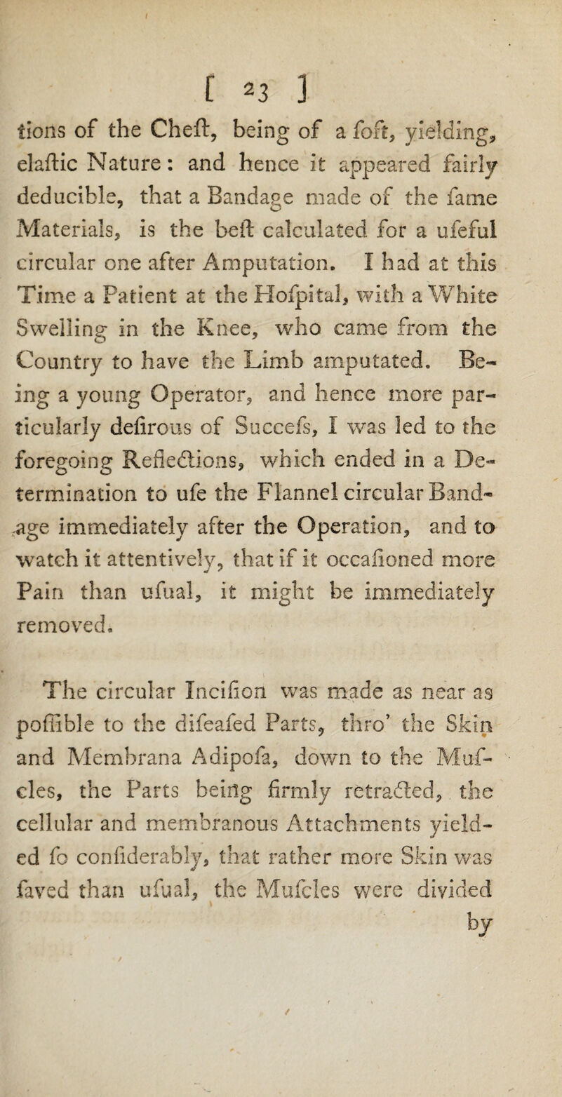 tions of the Cheft, being of a fort, yielding, elaftic Nature: and hence it appeared fairly deducible, that a Bandage made of the fame Materials, is the bell calculated for a ufeful circular one after Amputation. I had at this Time a Patient at the Hofpital, with a White Swelling in the Knee, who came from the Country to have the Limb amputated. Be¬ ing a young Operator, and hence more par¬ ticularly defirous of Succefs, I was led to the foregoing Reflections, which ended in a De¬ termination to ufe the Flannel circular Band¬ age immediately after the Operation, and to watch it attentively, that if it occaiioned more Pain than ufual, it might be immediately removed. The circular Incifion was made as near as poffible to the difeafed Parts9 thro’ the Skin and Membrana Adipofa, down to the 'Muf- cles, the Parts being firmly retraced, the cellular and membranous Attachments yield¬ ed fo confiderably, that rather more Skin was faved than ufual, the Mufcles were divided • by /