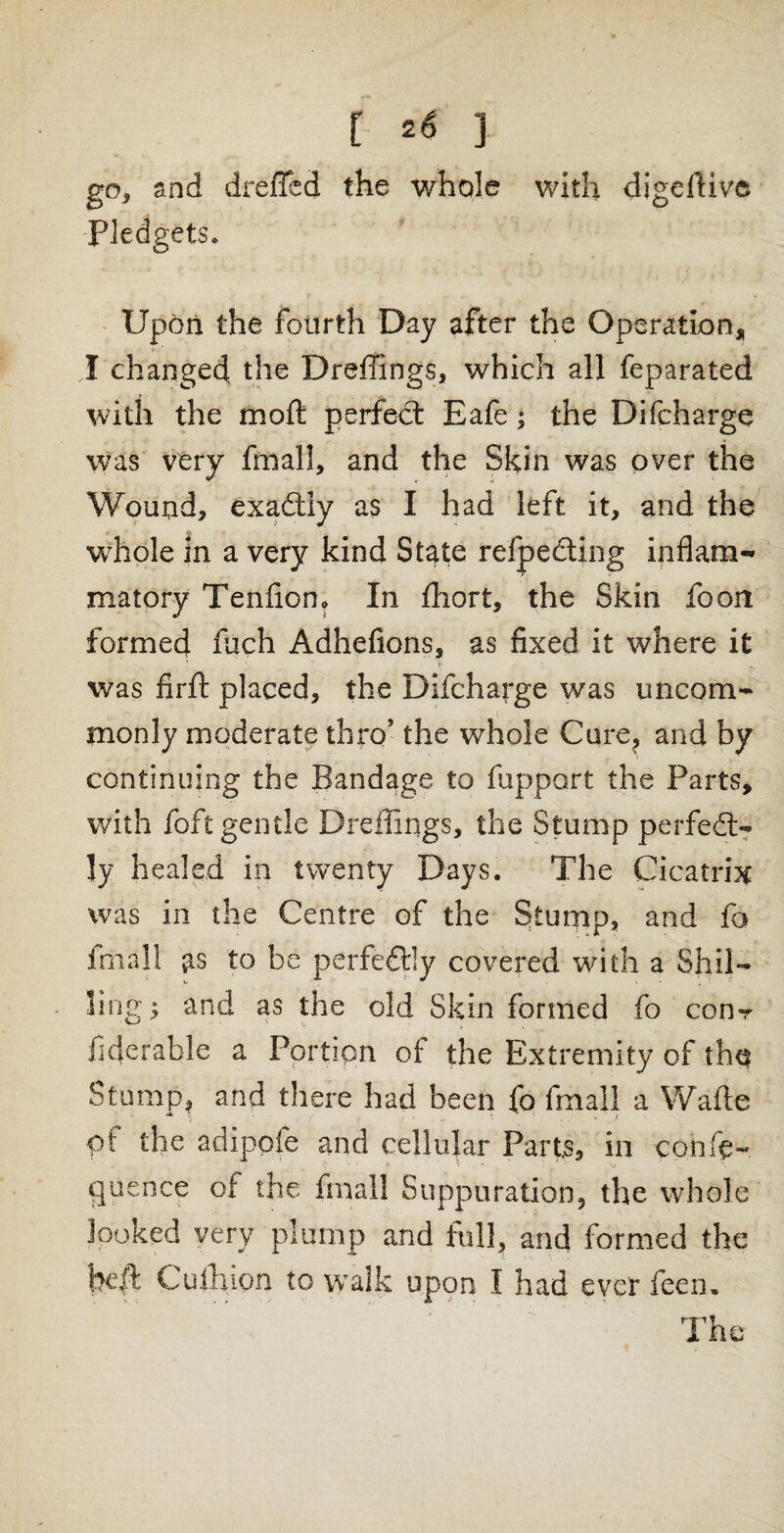 go, and dreffed the whole with digeftive Pledgets, Upon the fourth Day after the Operation, 1 changed the Draftings, which all feparated with the mold perfedt Eafe; the Difcharge was very fmall, and the Skin was over the Wound, exactly as I had left it, and the whole in a very kind State refpecting inflam¬ matory Tenfion. In fhort, the Skin foon formed fuch Adhefions, as fixed it where it % ' ' * • • was fir ft placed, the Difcharge was uncom¬ monly moderate thro’ the whole Cure, and by continuing the Bandage to fupport the Parts, with foft gentle Dreffings, the Stump perfect¬ ly healed in twenty Days. The Cicatrix was in the Centre of the Stump, and fo fmall as to be perfectly covered with a Shil¬ ling; and as the old Skin formed fo con-r iiderable a Portion of the Extremity of tho Stump* and there had been fo fmall a Wafte of the adipofe and cellular Parts, in con Se¬ quence of the fmall Suppuration, the whole looked very plump and foil, and formed the heft Culhton to walk upon I had ever feen. The