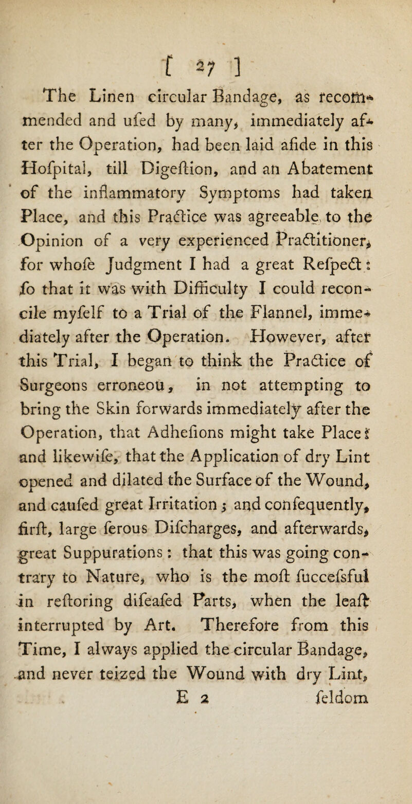 f 47 ' The Linen circular Bandage, as recoffi* mended and ufed by many* immediately af* ter the Operation, had been laid afide in this Hofpitai, till Digeftion, and an Abatement of the inflammatory Symptoms had taken Place, and this Practice was agreeable, to the Op inion of a very experienced Practitioner* for whole Judgment I had a great KefpeCt t fo that it was with Difficulty I could recon¬ cile myfelf to a Trial of the Flannel, imme* diately after the Operation. However, after this Trial, I began to think the Practice of Surgeons erroneou, in not attempting to bring the Skin forwards immediately after the Operation, that Adhefions might take Place i and likewife, that the Application of dry Lint opened and dilated the Surface of the Wound, and caufed great Irritation j and confequently, firft, large ferous Difcharges, and afterwards* great Suppurations: that this was going con¬ trary to Nature, who is the moft fuccefsful in reftoring difeafed Parts, when the leaft interrupted by Art. Therefore from this Time, I always applied the circular Bandage, .and never teized the Wound with dry Liat, E 2 feJdom