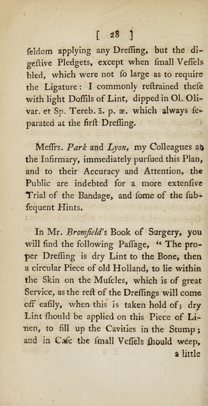 I [ ^ ] feldom applying any Dreffing, but the di- geftive Pledgets, except when fmall Veffels bled, which were not fo large as to require the Ligature: I commonly reftrained thefe with light Doffils of Lint, dipped in Ol. Oli- var. et Sp. Tereb. a. p. ae, which always fe- parated at the firft Dreffing, Meflrs. Park and Lyon* my Colleagues at> the Infirmary, immediately purfued this Plan, and to their Accuracy and Attention, the ¥ Public are indebted for a more extenfivc Trial of the Bandage, and fome of the fub~ fequent Hints. * ' ■ <» j In Mr. Promfield's Book of Surgery, you will find the following Paffage, “ The pro¬ per Dreffing is dry Lint to the Bone, then a circular Piece of old Holland, to lie within the Skin on the Mufcles, which is of great Service, as the reft of the Dreffings will come off eafily, when this is taken hold of5 dry Lint fhould be applied on this Piece of Li¬ nen, to fill up the Cavities in the Stump; and in Calc the fmall Veffels fhould weep, a little /