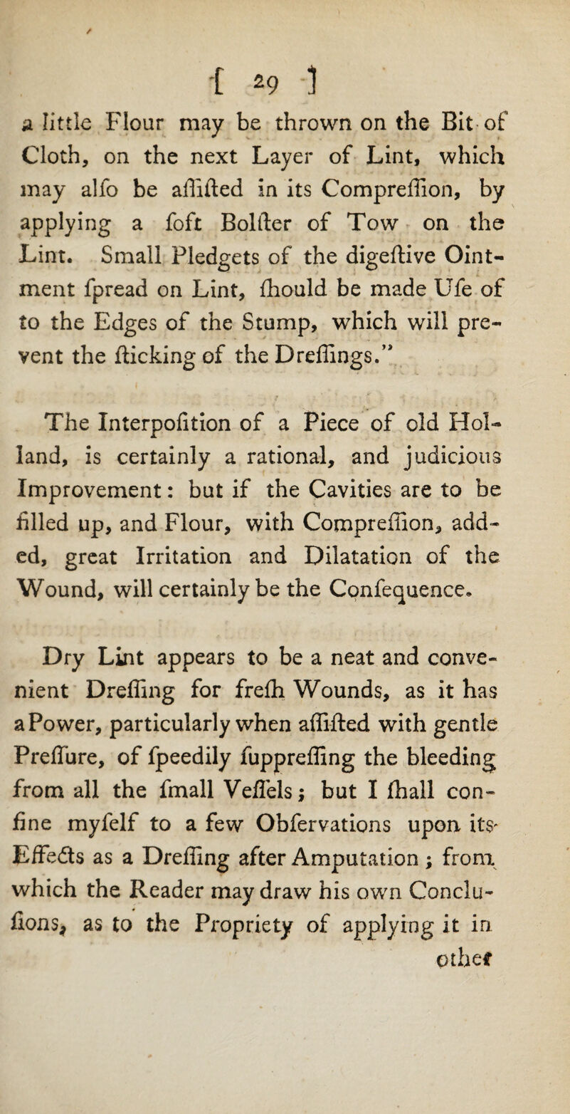 a little Flour may be thrown on the Bit of Cloth, on the next Layer of Lint, which may alfo be affifted in its Compreffion, by applying a foft Bolder of Tow on the Lint. Small Pledgets of the digeftive Oint¬ ment fpread on Lint, fhould be made Ufe of to the Edges of the Stump, which will pre¬ vent the flicking of the Dreffings.” The Interpofition of a Piece of old Hol¬ land, is certainly a rational, and judicious Improvement: but if the Cavities are to be filled up, and Flour, with Compreffion, add¬ ed, great Irritation and Dilatation of the Wound, will certainly be the Confequence. Dry Lint appears to be a neat and conve¬ nient Dreffing for frefli Wounds, as it has a Power, particularly when affifted with gentle Preffure, of fpeedily fuppreffing the bleeding from all the fmall Veflels; but I fhall con¬ fine myfelf to a few Obfervations upon its- Effedts as a Dreffing after Amputation ; from which the Reader may draw his own Conclu- fions, as to the Propriety of applying it in othetf