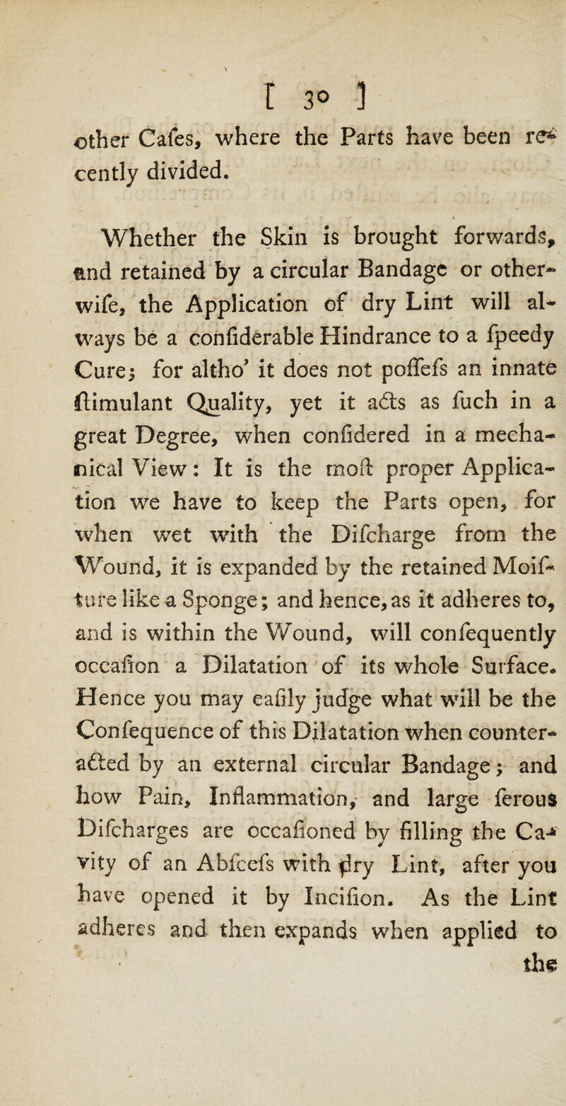 other Cafes, where the Parts have been re* cently divided. Whether the Skin is brought forwards, end retained by a circular Bandage or other- wife, the Application of dry Lint will al¬ ways be a confiderable Hindrance to a fpeedy Cure; for altho’ it does not poffefs an innate ftimulant Quality, yet it adts as fuch in a great Degree, when confidered in a mecha¬ nical View: It is the mod: proper Applica¬ tion we have to keep the Parts open, for when wet with the Difcharge from the Wound, it is expanded by the retained Moifi* ture like a Sponge; and hence,as it adheres to, and is within the Wound, will confequently oceafion a Dilatation of its whole Surface* Hence you may eafily judge what will be the Confequence of this Dilatation when counter¬ acted by an external circular Bandage; and how Pain, Inflammation, and large ferous Difcharges are occafioned by filling the Ca-* vity of an Abfcefs with $ry Lint, after you have opened it by Incifion. As the Lint adheres and then expands when applied to ' thg