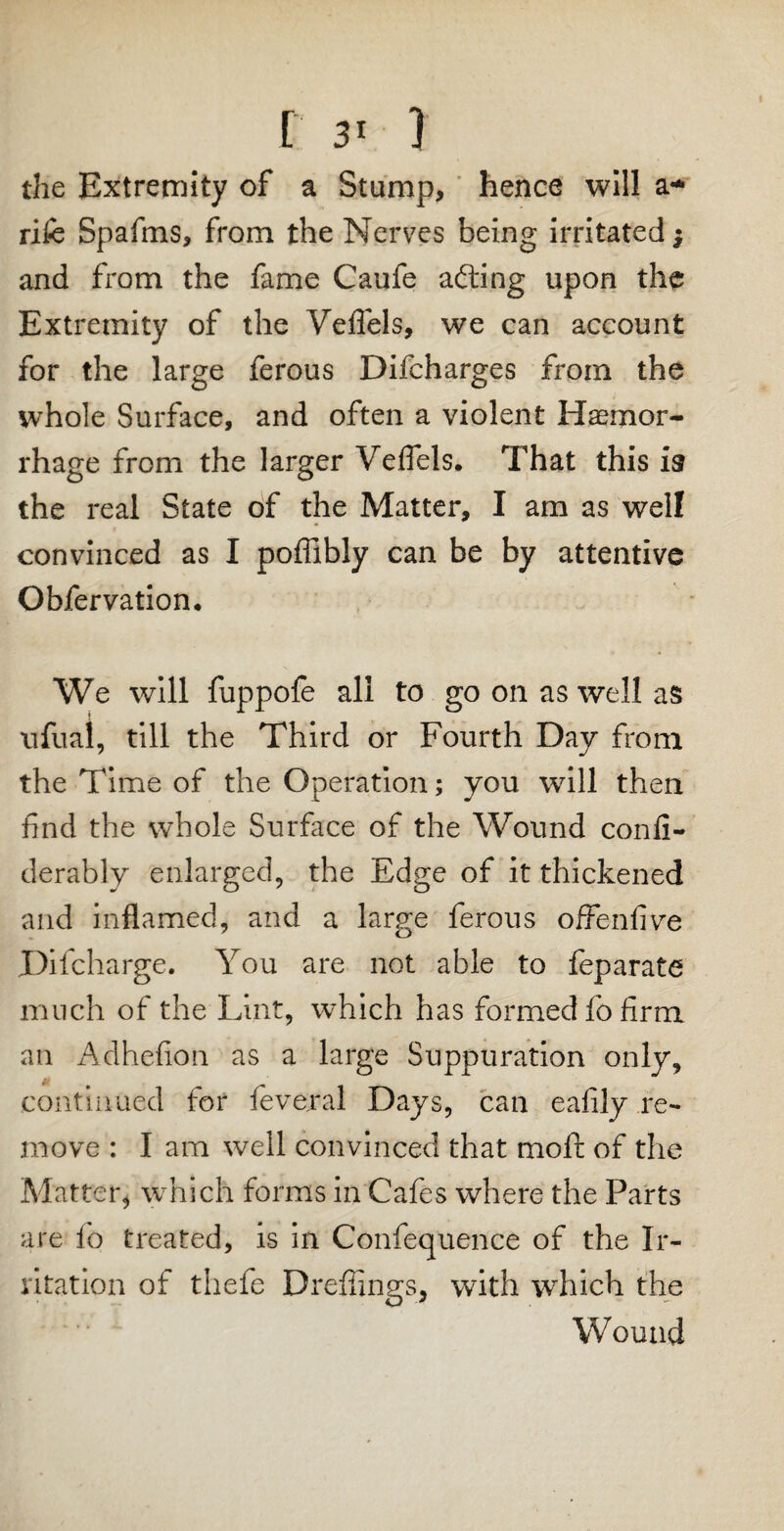 [ 3< ) the Extremity of a Stump, hence will a* rife Spafms, from the Nerves being irritated $ and from the fame Caufe ailing upon the Extremity of the Veflels, we can account for the large ferous Difcharges from the whole Surface, and often a violent Haemor¬ rhage from the larger Veflels. That this is the real State of the Matter, I am as well convinced as I poflibly can be by attentive Obfervation. We will fuppofe all to go on as well as ufual, till the Third or Fourth Day from the Time of the Operation; you will then find the whole Surface of the Wound conli- derably enlarged, the Edge of it thickened and inflamed, and a large ferous offenfive Difcharge. You are not able to feparate much of the Lint, which has formed fo firm an Adhefion as a large Suppuration only, continued for feveral Days, can eafily re¬ move : I am well convinced that moll of the Matter* which forms in Cafes where the Parts are fo treated, is in Confequence of the Ir¬ ritation of thefe Dreffings, with which the Wound