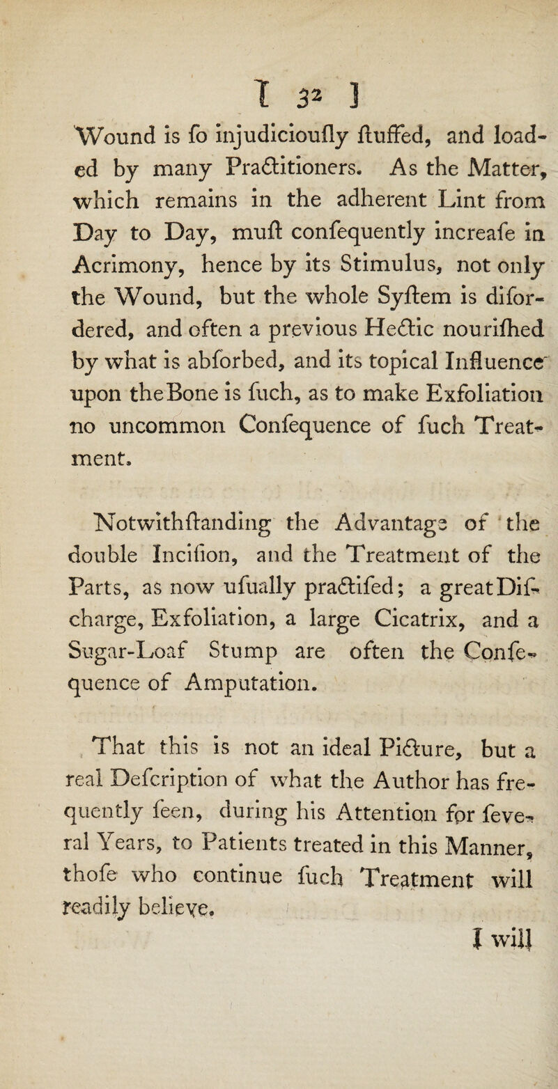 Wound is fo injudicioufly fluffed, and load¬ ed by many Practitioners, As the Matter, which remains in the adherent Lint from Day to Day, mufl confequently increafe in Acrimony, hence by its Stimulus, not only the Wound, but the whole Syflem is difor- dered, and often a previous HeCtic nourifhed by what is abforbed, and its topical Influence' upon the Bone is fuch, as to make Exfoliation no uncommon Confequence of fuch Treat¬ ment, Notwithstanding the Advantage of the double Incifion, and the Treatment of the Parts, as now ufually praClifed; a greatDiff charge, Exfoliation, a large Cicatrix, and a Sugar-Loaf Stump are often the Confer quence of Amputation. That this is not an ideal PiClure, but a real Defcription of what the Author has fre¬ quently Seen, during his Attention fpr feve- ral Years, to Patients treated in this Manner, thofe who continue fuch Treatment will readily believe. i will