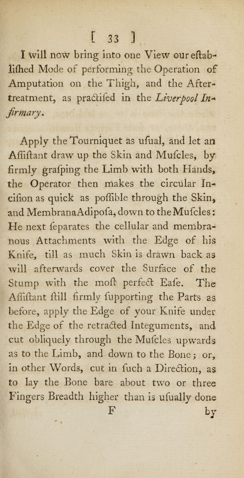 I will new bring into one View oureftab- lifhed Mode of performing the Operation of Amputation on the Thigh, and the After- treatment, as pradifed in the Liverpool In* firm ary. Apply the Tourniquet as ufual, and let an Affiftant draw up the Skin and Mufcles, by firmly grafping the Limb with both Hands, the Operator then makes the circular In- cifion as quick as poffible through the Skin* and MembranaAdipofa, down to theMufcles: He next feparates the cellular and membra¬ nous Attachments with the Edge of his Knife, till as much Skin is drawn back as will afterwards cover the Surface of the Stump with the mold perfed Eafe. The Affiftant ftill firmly fupporting the Parts as before, apply the Edge of your Knife under the Edge of the retraded Integuments, and cut obliquely through the Mufcles upwards as to the Limb, and down to the Bone; or, in other Words, cut in fuch a Direction, as to lay the Bone bare about two or three Fingers Breadth higher than is ufually done F by