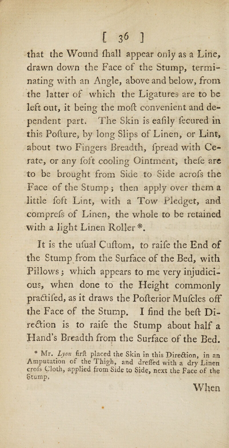 \ [ 36 ] that the Wound fhall appear only as a Line* drawn down the Face of the Stump, termi¬ nating with an Angle, above and below, from the latter of which the Ligatures are to be left out, it being the mod convenient and de¬ pendent part. The Skin is eafily fecured in this Pofture, by long Slips of Linen, or Lint, about two Fingers Breadth, fpread with Ce¬ rate, or any foft cooling Ointment, thefe are to be brought from Side to Side acrofs the Face of the Stump; then apply over them a little foft Lint, with a Tow Pledget, and comp refs of Linen, the whole to be retained with a light Linen Roller It is the ufual Caftom, to raife the End of the Stump from the Surface of the Bed, with Pillows; which appears to me very injudici¬ ous, when done to the Height commonly pradtifed, as it draws the Poflerior Mufcles off the Face of the Stump. I find the heft Di¬ rection is to raife the Stump about half a Hand’s Breadth from the Surface of the Bed. * A • s i . . * . * Mr. Lyon hrft placed the Skin in this Direction, in an Amputation of the Thigh, and dreffed with a dry Linen crols Clotn, applied from Side to Side, next the Face of the Stump, When