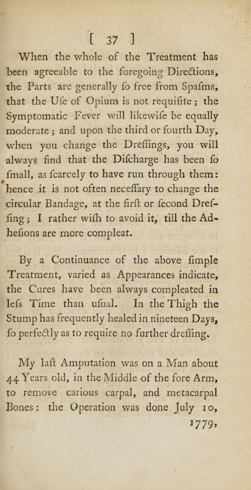 When the whole of the Treatment has been agreeable to the foregoing Dire&ions, the Parts are generally fo free from Spafms, that the Ufe of Opium is not requifite; the Symptomatic Fever will likewife be equally moderate ; and upon the third or fourth Day, when you change the Drefiings, you will always find that the Difcharge has been fo fmall, as fcarcely to have run through them: hence it is not often necefifary to change the circular Bandage, at the firft or fecond Dref- fing; I rather wi£h to avoid it, till the Ad- hefions are more compleat. By a Continuance of the above fimple Treatment, varied as Appearances indicate, the Cures have been always compleated in lefs Time than ufual. In the Thigh the Stump has frequently healed in nineteen Days, fo perfectly as to require no further dreffing. My laft Amputation was on a Man about 44 Years old, in the Middle of the fore Arm, to remove carious carpal, and metacarpal Bones: the Operation was done July io, *779>