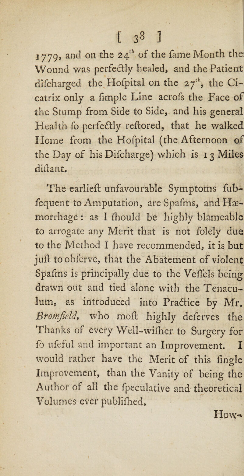 [ 3« ] 1779’ an<^ on 24th t^ie ^ame Month the Wound was perfectly healed, and the Patient difcharged the Hofpital on the 27th, the Ci¬ catrix only a fimple Line acrofs the Face of the Stump from Side to Side, and his general Health fo perfectly reftored, that he walked Home from the Hofpital (the Afternoon of the Day of his Difcharge) which is 13 Miles diftant. The earlieft unfavourable Symptoms fub- fequent to Amputation, are Spafms, and Hae¬ morrhage : as I fhould be highly blameable to arrogate any Merit that is not folely due to the Method I have recommended, it is but juft to obferve, that the Abatement of violent Spafms is principally due to the VefTels being drawn out and tied alone with the Tenacu¬ lum, as introduced into Practice by Mr, Bromfield, who moft highly deferves the Thanks of every Well-wither to Surgery for fo ufeful and important an Improvement. I would rather have the Merit of this fingle Improvement, than the Vanity of being the Author of all the fpeculative and theoretical Volumes ever publiihed* How-*