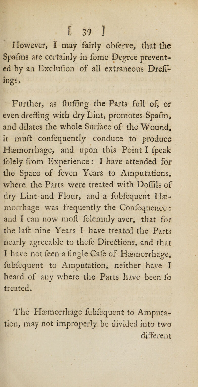 However, I may fairly obferve, that the Spafms are certainly in fome Degree prevent¬ ed by an Exclulion of all extraneous DrelT- ings. Further, as fluffing the Parts fall of, or even drefling with dry Lint, promotes Spaffn, and dilates the whole Surface of the Wound, it muft confequently conduce to produce Haemorrhage, and upon this Point I fpeak folely from Experience : I have attended for the Space of feven Years to Amputations, where the Parts were treated with DofBls of dry Lint and Flour, and a fubfequent Hae¬ morrhage was frequently the Confequence : and I can now moft folemnly aver, that for the laft nine Years I have treated the Parts nearly agreeable to thefe Directions, and that I have not feen a fingle Cafe of Haemorrhage, fubfequent to Amputation, neither have I heard of any where the Parts have been fo treated. i ' The Haemorrhage fubfequent to Amputa¬ tion, may not improperly be divided into two different