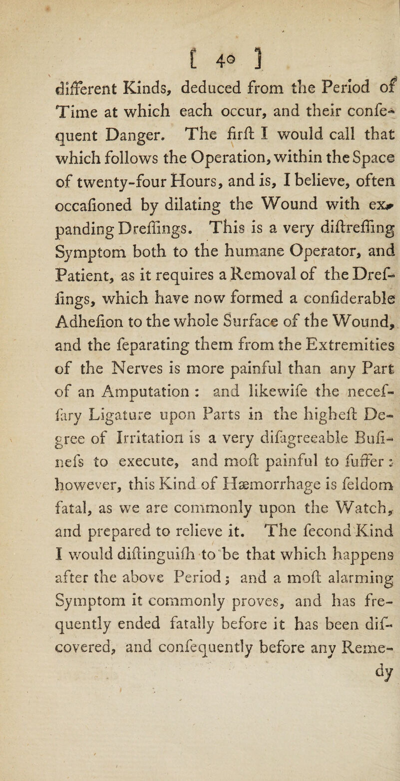 [ 4° ] different Kinds, deduced from the Period of Time at which each occur, and their confe- quent Danger. The iirft I would call that which follows the Operation, within the Space of twenty-four Hours, and is, I believe, often occafioned by dilating the Wound with ex** pandingDrefiings. This is a very diftreffing Symptom both to the humane Operator, and Patient, as it requires a Removal of the Dref- fings, which have now formed a confiderable Adheffon to the whole Surface of the Wound, and the feparating them from the Extremities of the Nerves is more painful than any Part of an Amputation : and like wife the necef- fary Ligature upon Parts in the higheft Dc~ gree of Irritation is a very difagreeable Bufi- nefs to execute, and moft painful to fuffer however, this Kind of Haemorrhage is feldom fatal, as we are commonly upon the Watch, and prepared to relieve it. The fecona Kind I would diftinguifh to be that which happens after the above Period ; and a moft alarming Symptom it commonly proves, and has fre¬ quently ended fatally before it has been dis¬ covered, and confequently before any Reine- dy /